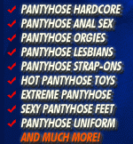 Pantyhose hardcore, Pantyhose anal sex, Pantyhose orgies, Pantyhose lesbians, pantyhose strap-ons, hot pantyhose toys, extreme pantyhose, sexy pantyhose feet, pantyhose uniform and much more